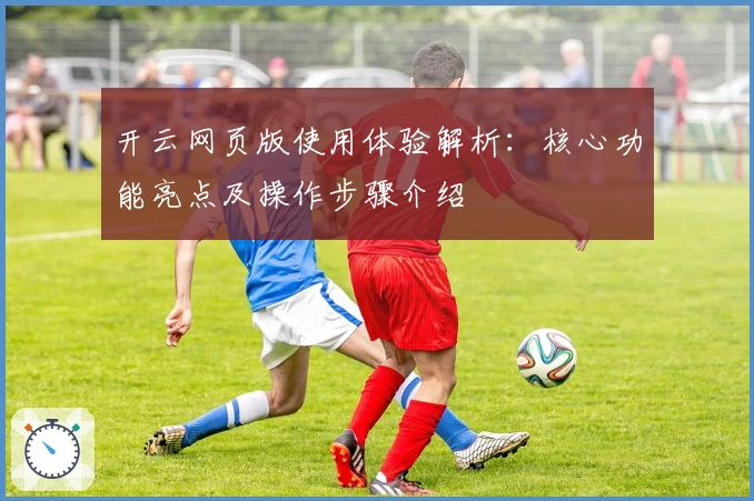 开云网页版使用体验解析：核心功能亮点及操作步骤介绍